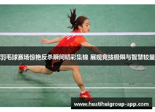羽毛球赛场惊艳反杀瞬间精彩集锦 展现竞技极限与智慧较量